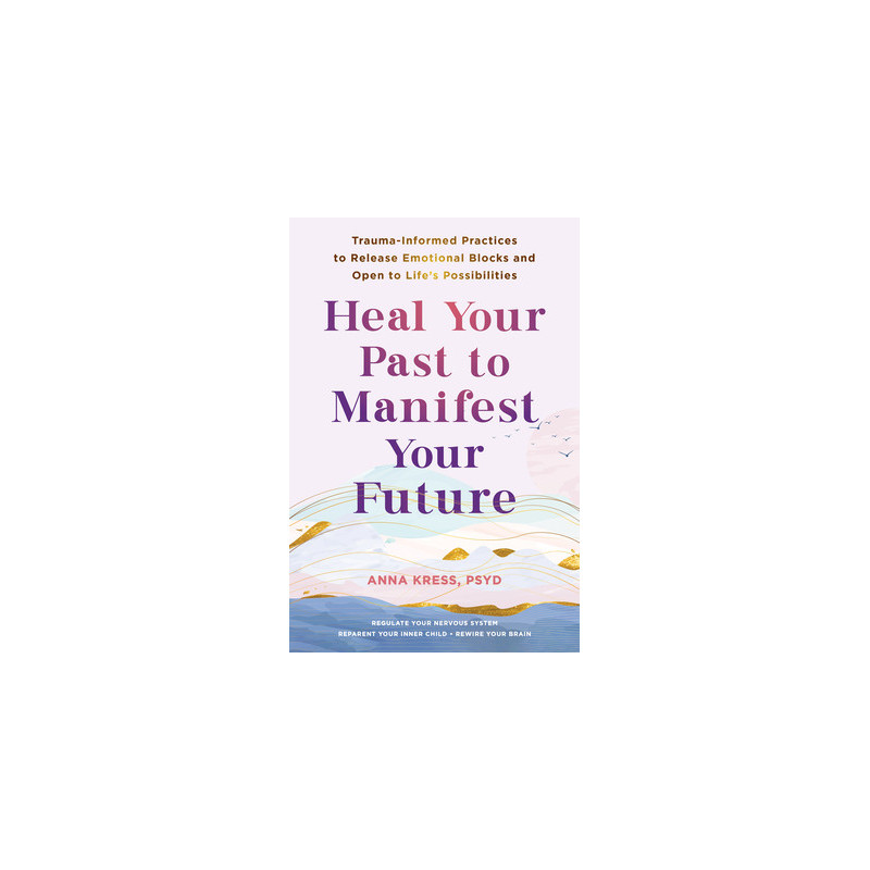 Heal Your Past to Manifest Your Future: Trauma-Informed Practices to Release Emotional Blocks and Open to Life's Possibilities