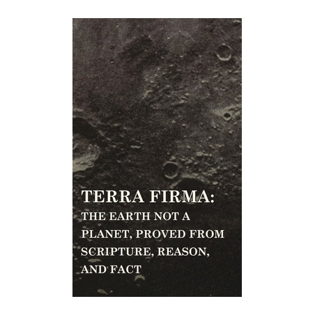 Terra Firma: the Earth Not a Planet, Proved from Scripture, Reason, and Fact