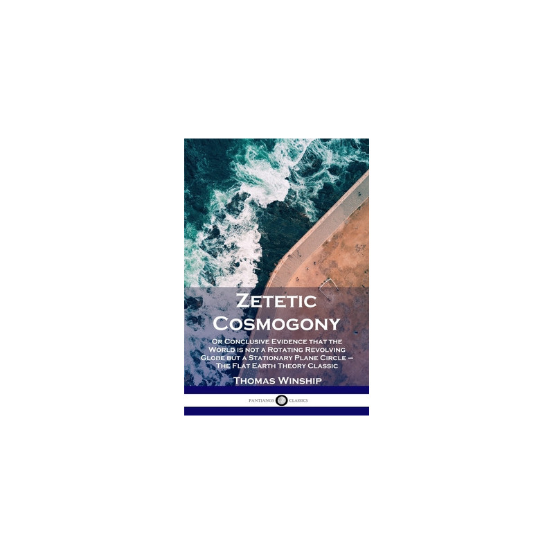 Zetetic Cosmogony: Or Conclusive Evidence that the World is not a Rotating Revolving Globe but a Stationary Plane Circle - The F