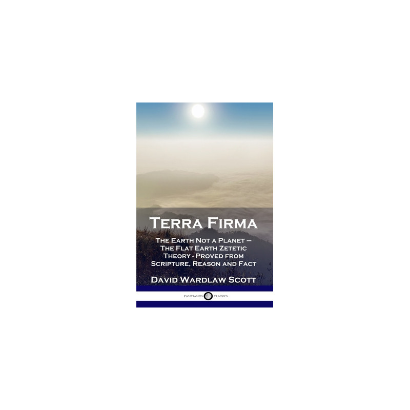 Terra Firma: The Earth Not a Planet - The Flat Earth Zetetic Theory - Proved from Scripture, Reason and Fact