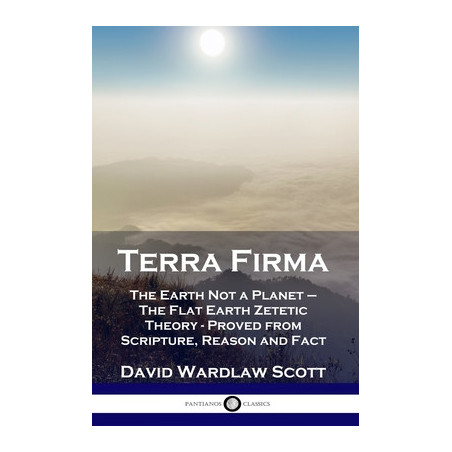 Terra Firma: The Earth Not a Planet - The Flat Earth Zetetic Theory - Proved from Scripture, Reason and Fact