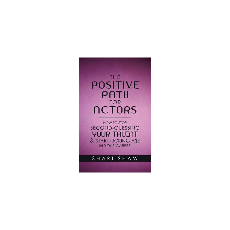 The Positive Path for Actors: How to Stop Second-Guessing Your Talent and Start Kicking A$$ in Your Career