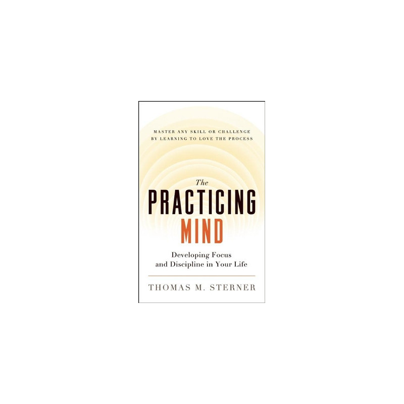 The Practicing Mind: Developing Focus and Discipline in Your Life -- Master Any Skill or Challenge by Learning to Love the Proce