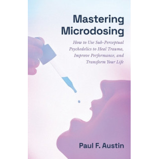 Mastering Microdosing: How to Use Sub-Perceptual Psychedelics to Heal Trauma, Improve Performance, and Transform Your Life