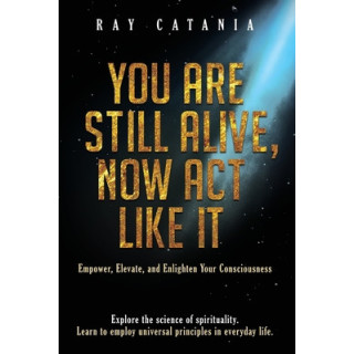 You Are Still Alive, Now Act Like It: Empower, Elevate, and Enlighten Your Consciousness