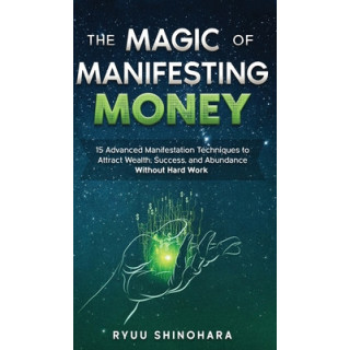 The Magic of Manifesting Money: 15 Advanced Manifestation Techniques to Attract Wealth, Success, and Abundance Without Hard Work