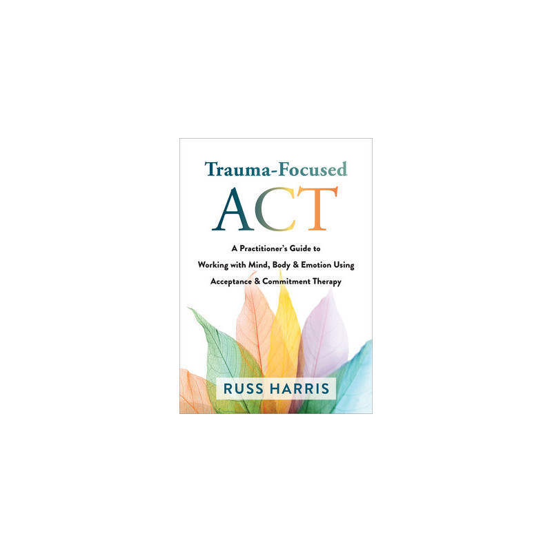 Trauma-Focused ACT: A Practitioner's Guide to Working with Mind, Body, and Emotion Using Acceptance and Commitment Therapy