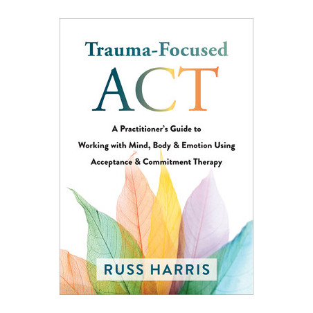 Trauma-Focused ACT: A Practitioner's Guide to Working with Mind, Body, and Emotion Using Acceptance and Commitment Therapy