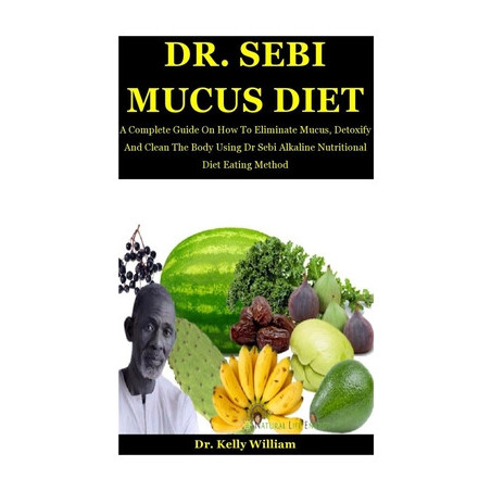 Dr. Sebi Mucus Diet: A Complete Guide On How To Eliminate Mucus, Detoxify And Clean The Body Using Dr Sebi Alkaline Nutritional