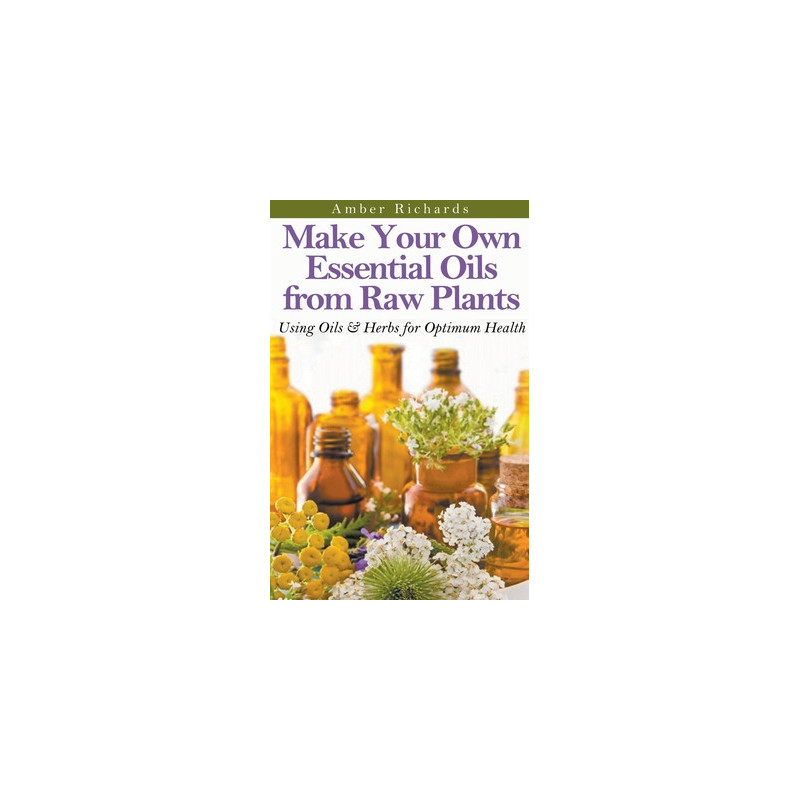 Make Your Own Essential Oils from Raw Plants Using Oils and Herbs for Optimum Health