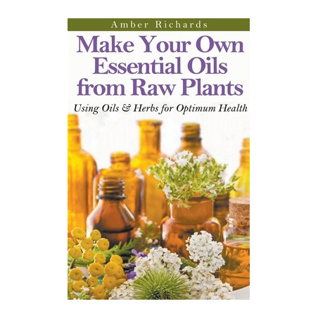 Make Your Own Essential Oils from Raw Plants Using Oils and Herbs for Optimum Health