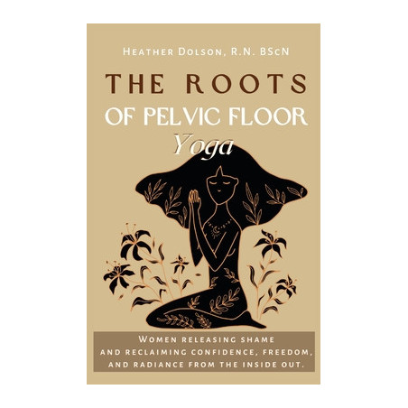 The Roots of Pelvic Floor Yoga: Women Releasing Shame and Reclaiming Confidence, Freedom, and Radiance from the Inside Out.