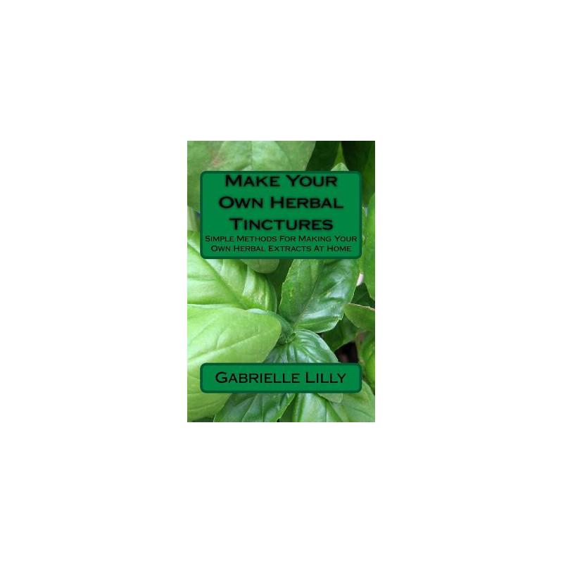 Make Your Own Herbal Tinctures: Simple Methods For Making Your Own Herbal Extracts At Home