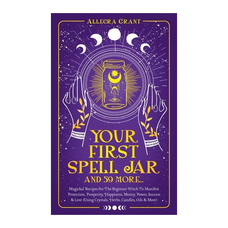 Your First Spell Jar (and 59 more...): Magickal Recipes For The Beginner Witch To Manifest Protection, Prosperity, Happiness, Mo