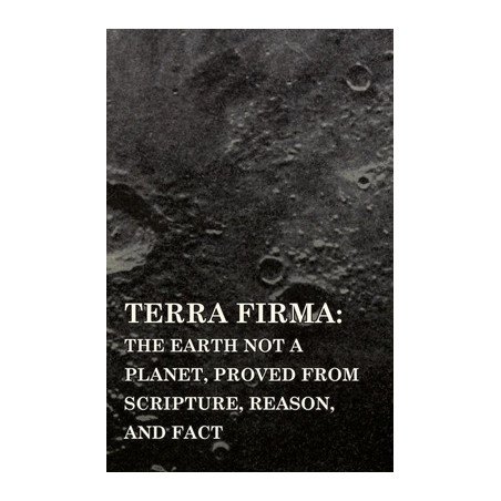 Terra Firma: the Earth Not a Planet, Proved from Scripture, Reason, and Fact