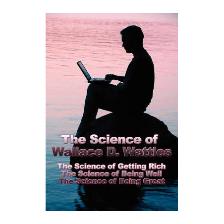 The Science of Wallace D. Wattles: The Science of Getting Rich, The Science of Being Well, The Science of Being Great